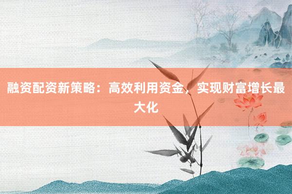 融资配资新策略：高效利用资金，实现财富增长最大化
