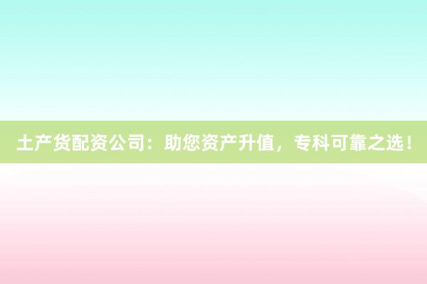 土产货配资公司：助您资产升值，专科可靠之选！