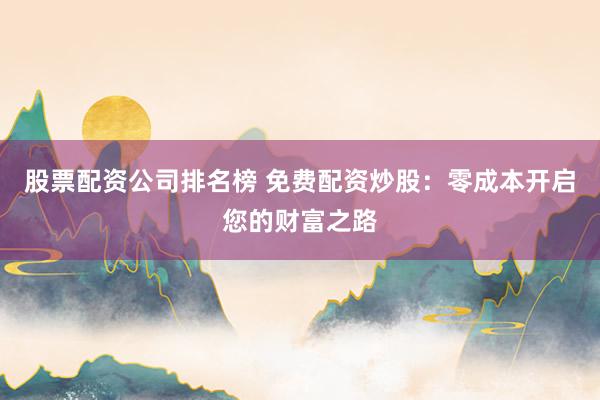 股票配资公司排名榜 免费配资炒股:零成本开启您的财富之路