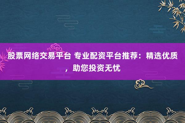 股票网络交易平台 专业配资平台推荐：精选优质，助您投资无忧