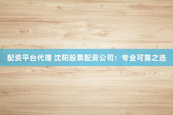 配资平台代理 沈阳股票配资公司：专业可靠之选