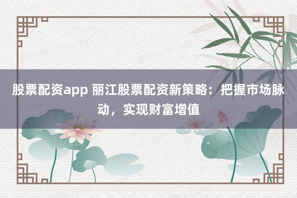 股票配资app 丽江股票配资新策略：把握市场脉动，实现财富增值