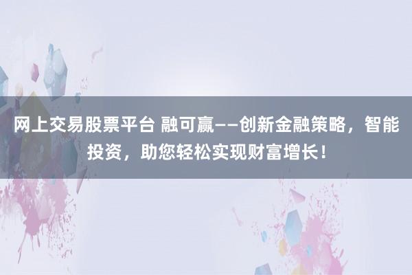 网上交易股票平台 融可赢——创新金融策略，智能投资，助您轻松实现财富增长！