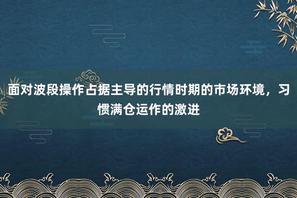 面对波段操作占据主导的行情时期的市场环境，习惯满仓运作的激进
