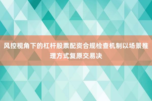 风控视角下的杠杆股票配资合规检查机制以场景推理方式复原交易决