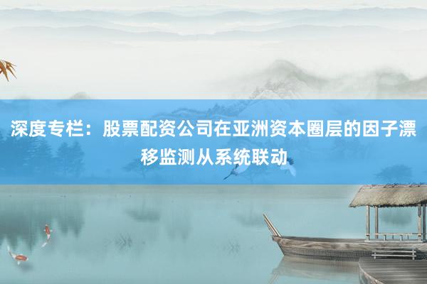 深度专栏：股票配资公司在亚洲资本圈层的因子漂移监测从系统联动