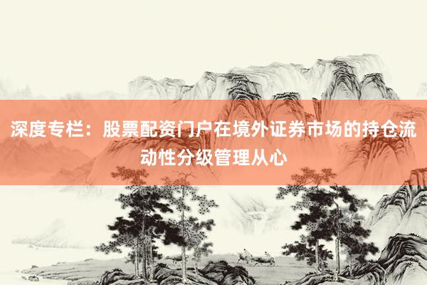 深度专栏：股票配资门户在境外证券市场的持仓流动性分级管理从心