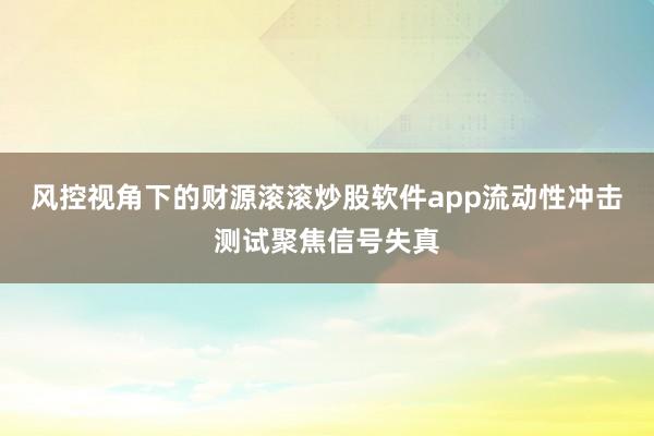风控视角下的财源滚滚炒股软件app流动性冲击测试聚焦信号失真