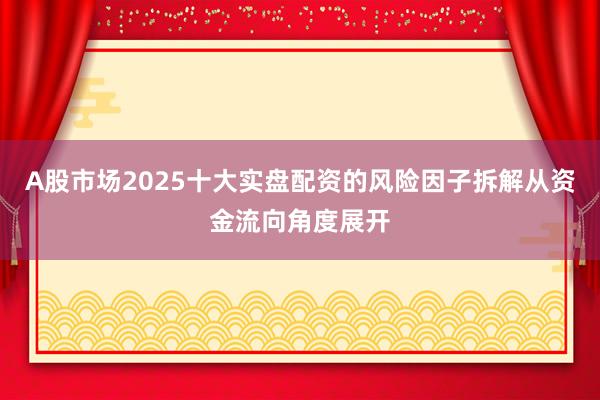 A股市场2025十大实盘配资的风险因子拆解从资金流向角度展开